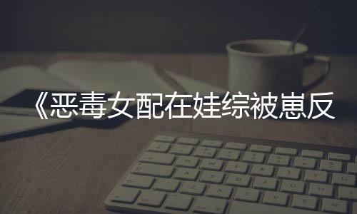 《恶毒女配在娃综被崽反向贴贴》全文在线阅读